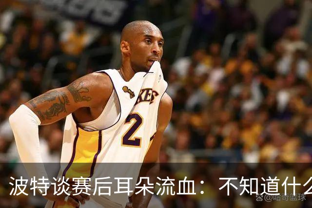 波特谈赛后耳朵流血：不知道什么情况，被人抓了还是咬了一下